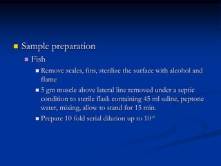  Sample preparation
 Fish
 Remove scales, fins, sterilize the surface with alcohol and
flame
 5 gm muscle above lateral line removed under a septic
condition to sterile flask containing 45 ml saline, peptone
water, mixing, allow to stand for 15 min.
 Prepare 10 fold serial dilution up to 10-6
 