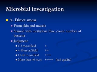 Microbial investigation
 A- Direct smear
 From skin and muscle
 Stained with methylene blue, count number of
bacteria
 Judgment
 1-3 m.os/field +
 4-10 m.os/field ++
 11-40 m.os/field +++
 More than 40 m.os ++++ (bad quality)
 