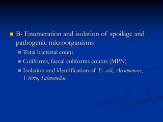  B- Enumeration and isolation of spoilage and
pathogenic microorganisms
 Total bacterial count
 Coliforms, faecal coliforms counts (MPN)
 Isolation and identification of E. coli, Aeromonase,
Vibrio, Salmonellae
 
