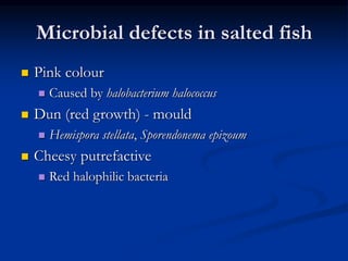Microbial defects in salted fish
 Pink colour
 Caused by halobacterium halococcus
 Dun (red growth) - mould
 Hemispora stellata, Sporendonema epizoum
 Cheesy putrefactive
 Red halophilic bacteria
 
