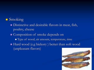 Smoking
 Distinctive and desirable flavors in meat, fish,
poultry, cheese
 Composition of smoke depends on
 Type of wood, air amount, temperature, time
 Hard wood (e.g hickory ) better than soft wood
(unpleasant flavors)
 