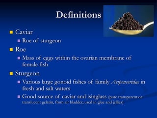 Definitions
 Caviar
 Roe of sturgeon
 Roe
 Mass of eggs within the ovarian membrane of
female fish
 Sturgeon
 Various large gonoid fishes of family Acipenseridae in
fresh and salt waters
 Good source of caviar and isinglass (pure transparent or
translucent gelatin, from air bladder, used in glue and jellies)
 