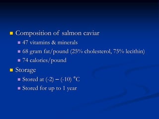  Composition of salmon caviar
 47 vitamins & minerals
 68 gram fat/pound (25% cholesterol, 75% lecithin)
 74 calories/pound
 Storage
 Stored at (-2) – (-10) °C
 Stored for up to 1 year
 