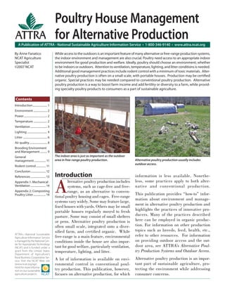 Poultry House Management
                                               for Alternative Production
    A Publication of ATTRA - National Sustainable Agriculture Information Service • 1-800-346-9140 • www.attra.ncat.org

By Anne Fanatico                               While access to the outdoors is an important feature of many alternative or free-range production systems,
NCAT Agriculture                               the indoor environment and management are also crucial. Poultry need access to an appropriate indoor
Specialist                                     environment for good production and welfare. Ideally, poultry should choose an environment; whether
©2007 NCAT                                     to be indoors or outdoors. Attention to ventilation, temperature, lighting, and litter conditions is needed.
                                               Additional good management practices include rodent control with a minimum of toxic materials. Alter-
                                               native poultry production is often on a small scale, with portable houses. Production may be certiﬁed
                                               organic. Special practices may be needed compared to conventional poultry production. Alternative
                                               poultry production is a way to boost farm income and add fertility or diversity to a farm, while provid-
                                               ing specialty poultry products to consumers as a part of sustainable agriculture.

 Contents
Introduction ..................... 1
Environment .................... 2
Power .................................. 2
Temperature .................... 2
Ventilation ........................ 3
Lighting ............................. 4
Litter ................................... 6
Air quality .......................... 8
Brooding Environment
and Management .......... 9
General                                        The indoor area is just as important as the outdoor
management ................. 11                area in free-range poultry production.                 Alternative poultry production usually includes
                                                                                                      outdoor access.
Rodent control .............. 11
Conclusion ...................... 12
                                               Introduction                                           information is less available. Nonethe-


                                               A
References ...................... 13
Appendix 1: Mechanical                                  lternative poultry production includes        less, some practices apply to both alter-
Ventilation ...................... 14                   systems, such as cage-free and free-          native and conventional production.
Appendix 2: Composting                                  range, as an alternative to conven-
Poultry Litter .................. 14                                                                  This publication provides “how-to” infor-
                                               tional poultry housing and cages. Free-range
                                                                                                      mation about environment and manage-
                                               systems vary widely. Some may feature large,
                                                                                                      ment in alternative poultry production and
                                               ﬁ xed houses with yards. Others may be small
                                               portable houses regularly moved to fresh               highlights the practices of innovative pro-
                                               pasture. Some may consist of small shelters            ducers. Many of the practices described
                                               or pens. Alternative poultry production is             here can be employed in organic produc-
                                               often small scale, integrated onto a diver-            tion. For information on other production
                                               siﬁed farm, and certiﬁed organic. While                topics such as breeds, feed, health, etc.,
ATTRA—National Sustainable
Agriculture Information Service                free-range is a main feature, environmental            refer to other resources. For information
is managed by the National Cen-                conditions inside the house are also impor-            on providing outdoor access and the out-
ter for Appropriate Technology
(NCAT) and is funded under a                   tant for good welfare, particularly ventilation,       door area, see ATTRA’s Alternative Poul-
grant from the United States                   temperature, lighting, and litter.                     try Production Systems and Outdoor Access.
Department of Agriculture’s
Rural Business-Cooperative Ser-
vice. Visit the NCAT Web site                  A lot of information is available on envi-             Alternative poultry production is an impor-
(www.ncat.org/agri.                            ronmental control in conventional poul-                tant part of sustainable agriculture, pro-
html) for more informa-
tion on our sustainable                        try production. This publication, however,             tecting the environment while addressing
agriculture projects.                          focuses on alternative production, for which           consumer concerns.
 