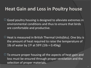 Heat Gain and Loss in Poultry house
 Good poultry housing is designed to alleviate extremes in
environmental conditions and thus to ensure that birds
are comfortable and productive.
 Heat is measured in British Thermal Units(btu). One btu is
the amount of heat required to raise the temperature of
1lb of water by 1O
F at 59O
F.(1lb = 0.45kg)
 To ensure proper housing all the aspects of heat gain and
loss must be ensured through proper ventilation and the
selection of proper materials.
17
 