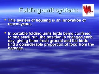 Folding-unit system:Folding-unit system:
 This system of housing is an innovation ofThis system of housing is an innovation of
recent years.recent years.
 In portable folding units birds being confinedIn portable folding units birds being confined
to one small run, the position is changed eachto one small run, the position is changed each
day, giving them fresh ground and the birdsday, giving them fresh ground and the birds
find a considerable proportion of food from thefind a considerable proportion of food from the
herbage .herbage .
 