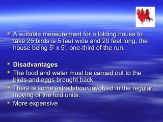  A suitable measurement for a folding house toA suitable measurement for a folding house to
take 25 birds is 5 feet wide and 20 feet long, thetake 25 birds is 5 feet wide and 20 feet long, the
house being 5’ x 5’, one-third of the run.house being 5’ x 5’, one-third of the run.
 DisadvantagesDisadvantages
 The food and water must be carried out to theThe food and water must be carried out to the
birds and eggs brought back.birds and eggs brought back.
 There is some extra labour involved in the regularThere is some extra labour involved in the regular
moving of the fold units.moving of the fold units.
 More expensiveMore expensive
 