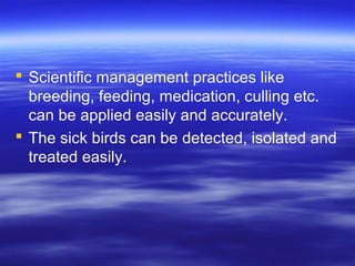  Scientific management practices like
breeding, feeding, medication, culling etc.
can be applied easily and accurately.
 The sick birds can be detected, isolated and
treated easily.
 