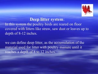 Deep litter system:
In this system the poultry birds are reared on floor
covered with litters like straw, saw dust or leaves up to
depth of 8-12 inches.
we can define deep litter, as the accumulation of the
material used for litter with poultry manure until it
reaches a depth of 8 to 12 inches.
 