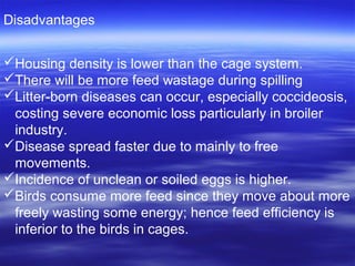 Disadvantages
Housing density is lower than the cage system.
There will be more feed wastage during spilling
Litter-born diseases can occur, especially coccideosis,
costing severe economic loss particularly in broiler
industry.
Disease spread faster due to mainly to free
movements.
Incidence of unclean or soiled eggs is higher.
Birds consume more feed since they move about more
freely wasting some energy; hence feed efficiency is
inferior to the birds in cages.
 