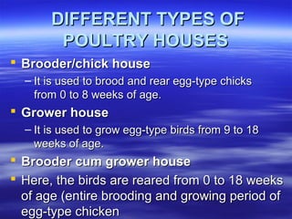 DIFFERENT TYPES OFDIFFERENT TYPES OF
POULTRY HOUSESPOULTRY HOUSES
 Brooder/chick houseBrooder/chick house
– It is used to brood and rear egg-type chicksIt is used to brood and rear egg-type chicks
from 0 to 8 weeks of age.from 0 to 8 weeks of age.
 Grower houseGrower house
– It is used to grow egg-type birds from 9 to 18It is used to grow egg-type birds from 9 to 18
weeks of age.weeks of age.
 Brooder cum grower houseBrooder cum grower house
 Here, the birds are reared from 0 to 18 weeksHere, the birds are reared from 0 to 18 weeks
of age (entire brooding and growing period ofof age (entire brooding and growing period of
egg-type chickenegg-type chicken
 