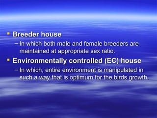  Breeder houseBreeder house
– In which both male and female breeders areIn which both male and female breeders are
maintained at appropriate sex ratio.maintained at appropriate sex ratio.
 Environmentally controlled (EC) houseEnvironmentally controlled (EC) house
– In which, entire environment is manipulated inIn which, entire environment is manipulated in
such a way that is optimum for the birds growth.such a way that is optimum for the birds growth.
 