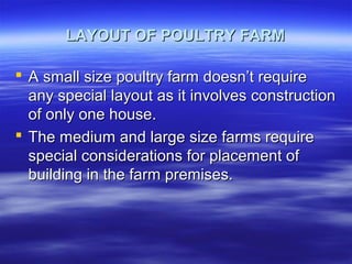 LAYOUT OF POULTRY FARMLAYOUT OF POULTRY FARM
 A small size poultry farm doesn’t requireA small size poultry farm doesn’t require
any special layout as it involves constructionany special layout as it involves construction
of only one house.of only one house.
 The medium and large size farms requireThe medium and large size farms require
special considerations for placement ofspecial considerations for placement of
building in the farm premises.building in the farm premises.
 