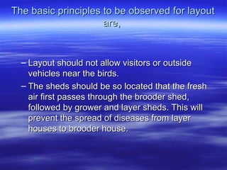 The basic principles to be observed for layoutThe basic principles to be observed for layout
are,are,
– Layout should not allow visitors or outsideLayout should not allow visitors or outside
vehicles near the birds.vehicles near the birds.
– The sheds should be so located that the freshThe sheds should be so located that the fresh
air first passes through the brooder shed,air first passes through the brooder shed,
followed by grower and layer sheds. This willfollowed by grower and layer sheds. This will
prevent the spread of diseases from layerprevent the spread of diseases from layer
houses to brooder house.houses to brooder house.
 