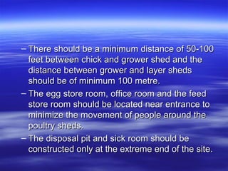 – There should be a minimum distance of 50-100There should be a minimum distance of 50-100
feet between chick and grower shed and thefeet between chick and grower shed and the
distance between grower and layer shedsdistance between grower and layer sheds
should be of minimum 100 metre.should be of minimum 100 metre.
– The egg store room, office room and the feedThe egg store room, office room and the feed
store room should be located near entrance tostore room should be located near entrance to
minimize the movement of people around theminimize the movement of people around the
poultry sheds.poultry sheds.
– The disposal pit and sick room should beThe disposal pit and sick room should be
constructed only at the extreme end of the site.constructed only at the extreme end of the site.
 