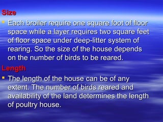 SizeSize
 Each broiler require one square foot of floorEach broiler require one square foot of floor
space while a layer requires two square feetspace while a layer requires two square feet
of floor space under deep-litter system ofof floor space under deep-litter system of
rearing. So the size of the house dependsrearing. So the size of the house depends
on the number of birds to be reared.on the number of birds to be reared.
LengthLength
 The length of the house can be of anyThe length of the house can be of any
extent. The number of birds reared andextent. The number of birds reared and
availability of the land determines the lengthavailability of the land determines the length
of poultry house.of poultry house.
 