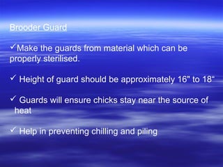 Brooder Guard
Make the guards from material which can be
properly sterilised.
 Height of guard should be approximately 16" to 18“
 Guards will ensure chicks stay near the source of
heat
 Help in preventing chilling and piling
 
