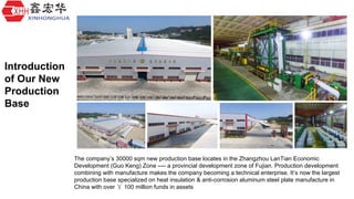 The company’s 30000 sqm new production base locates in the Zhangzhou LanTian Economic
Development (Guo Keng) Zone ---- a provincial development zone of Fujian. Production development
combining with manufacture makes the company becoming a technical enterprise. It’s now the largest
production base specialized on heat insulation & anti-corrosion aluminum steel plate manufacture in
China with over ￥ 100 million funds in assets
Introduction
of Our New
Production
Base
 