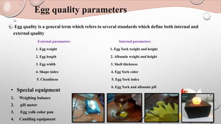 Egg quality parameters
• Egg quality is a general term which refers to several standards which define both internal and
external quality
External parameters Internal parameters
1. Egg weight 1. Egg York weight and height
2. Egg length 2. Albumin weight and height
3. Egg width 3. Shell thickness
4. Shape index 4. Egg York color
5. Cleanliness 5. Egg York index
6. Egg York and albumin pH
• Special equipment
1. Weighing balance
2. pH meter
3. Egg yolk color pan
4. Candling equipment
 