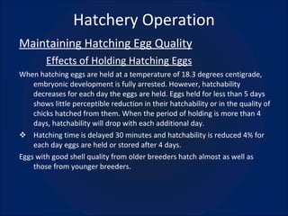 Hatchery Operation Maintaining Hatching Egg Quality Effects of Holding Hatching Eggs When hatching eggs are held at a temperature of 18.3 degrees centigrade, embryonic development is fully arrested. However, hatchability decreases for each day the eggs are held. Eggs held for less than 5 days shows little perceptible reduction in their hatchability or in the quality of chicks hatched from them. When the period of holding is more than 4 days, hatchability will drop with each additional day. Hatching time is delayed 30 minutes and hatchability is reduced 4% for each day eggs are held or stored after 4 days. Eggs with good shell quality from older breeders hatch almost as well as those from younger breeders. 
