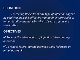 DEFINITION Protecting flocks from any type of infectious agent by applying logical & effective management principles & understanding methods by which disease agents are transmitted. OBJECTIVES To limit the introduction of infection into a poultry operation. To reduce lateral spread between units following an  initial outbreak.   