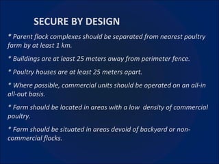 SECURE BY DESIGN *  Parent flock complexes should be separated from nearest poultry farm by at least 1 km. * Buildings are at least 25 meters away from perimeter fence. * Poultry houses are at least 25 meters apart. * Where possible, commercial units should be operated on an all-in all-out basis. * Farm should be located in areas with a low  density of commercial poultry. * Farm should be situated in areas devoid of backyard or non-commercial flocks. 