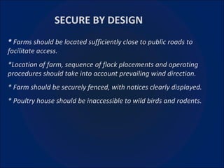 *  Farms should be located sufficiently close to public roads to facilitate access. *Location of farm, sequence of flock placements and operating procedures should take into account prevailing wind direction. * Farm should be securely fenced, with notices clearly displayed. * Poultry house should be inaccessible to wild birds and rodents.   SECURE BY DESIGN 