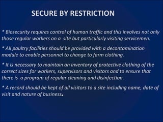   SECURE BY RESTRICTION * Biosecurity requires control of human traffic and this involves not only those regular workers on a  site but particularly visiting servicemen. * All poultry facilities should be provided with a decontamination module to enable personnel to change to farm clothing. * It is necessary to maintain an inventory of protective clothing of the correct sizes for workers, supervisors and visitors and to ensure that there is  a program of regular cleaning and disinfection. * A record should be kept of all visitors to a site including name, date of visit and nature of business .   