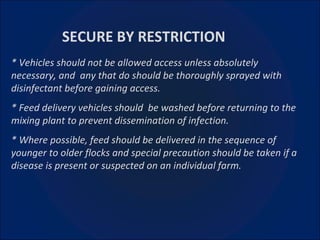 * Vehicles should not be allowed access unless absolutely necessary, and  any that do should be thoroughly sprayed with disinfectant before gaining access. * Feed delivery vehicles should  be washed before returning to the mixing plant to prevent dissemination of infection. * Where possible, feed should be delivered in the sequence of younger to older flocks and special precaution should be taken if a disease is present or suspected on an individual farm. SECURE BY RESTRICTION 