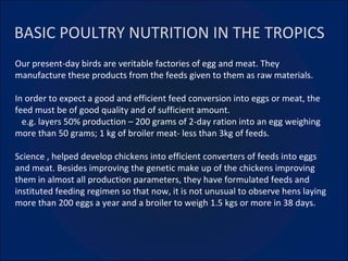 BASIC POULTRY NUTRITION IN THE TROPICS Our present-day birds are veritable factories of egg and meat. They manufacture these products from the feeds given to them as raw materials. In order to expect a good and efficient feed conversion into eggs or meat, the feed must be of good quality and of sufficient amount. e.g. layers 50% production – 200 grams of 2-day ration into an egg weighing more than 50 grams; 1 kg of broiler meat- less than 3kg of feeds. Science , helped develop chickens into efficient converters of feeds into eggs and meat. Besides improving the genetic make up of the chickens improving them in almost all production parameters, they have formulated feeds and instituted feeding regimen so that now, it is not unusual to observe hens laying more than 200 eggs a year and a broiler to weigh 1.5 kgs or more in 38 days. 