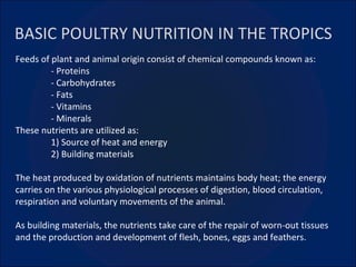 BASIC POULTRY NUTRITION IN THE TROPICS Feeds of plant and animal origin consist of chemical compounds known as: - Proteins - Carbohydrates - Fats - Vitamins  - Minerals These nutrients are utilized as: 1) Source of heat and energy 2) Building materials The heat produced by oxidation of nutrients maintains body heat; the energy carries on the various physiological processes of digestion, blood circulation, respiration and voluntary movements of the animal. As building materials, the nutrients take care of the repair of worn-out tissues and the production and development of flesh, bones, eggs and feathers. 