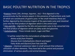 BASIC POULTRY NUTRITION IN THE TROPICS Proteins  (meat, fish, shrimps, legumes , etc) –  first digested in the proventriculus by the enzyme pepsin in the presence of hydrochloric acid, both of which are constituents of gastric juice. In the small intestines these are further digested by the enzymes trypsin of the pancreatic juice and intestinal juice into the final product of digestion which is the  amino acid .   Fats and Oils  –  digested by the bile and pancreatic juice to be converted into the final product of digestion which are  fatty acids  and  glycerine. Carbohydrates  –  These include starch, sugar and fiber. It will be noted that the end products of digestion are: Amino acids from Proteins Glucose from Carbohydrates (Starch and Sugar) Fatty Acids and Glycerol from Fats and Oils Vitamins  –  chemical substances taken in small amount that enhances utilization of other elements. They have led to the control and practical elimination  of various poultry and animal diseases. 
