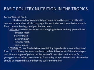 BASIC POULTRY NUTRITION IN THE TROPICS Forms/Kinds of Feed: Birds raised for commercial purposes should be given mostly with concentrates and very little roughage. Concentrates are those that are low in fiber content, but high in digestible nutrients. *  MASHES  are feed mixtures containing ingredients in finely ground form. - Booster mash -Starter mash - Grower mash - Finisher mash - Laying mash * CRUMBLES   are feed mixtures containing ingredients in coarsely ground form.  It  is midway between mash and pellets. It has most of the advantages and disadvantages of pellets but because of its smaller size it can be fed to younger chicks. Often they are used from 1 day of age. The texture of crumbles should be intermediate, neither too course or too fine. 