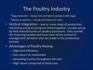 The Poultry Industry * Egg production – laying  hens are kept to produce table eggs. * Broiler production – raising of chickens for meat. Vertical Integration  – two or more steps of production, marketing and processing are linked together. Usually set up by feed manufacturers or poultry processors. They provide the financing needed and have most of the control of management decisions that are made in the production process. Advantages of Poultry Raising High feed efficiency Fast return on investment Spreading income throughout the year High return compared to feed costs 