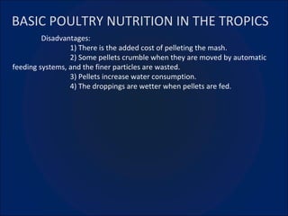 BASIC POULTRY NUTRITION IN THE TROPICS Disadvantages: 1) There is the added cost of pelleting the mash. 2) Some pellets crumble when they are moved by automatic feeding systems, and the finer particles are wasted. 3) Pellets increase water consumption. 4) The droppings are wetter when pellets are fed. 