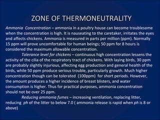 ZONE OF THERMONEUTRALITY Ammonia  Concentration –  ammonia in a poultry house can become troublesome when the concentration is high. It is nauseating to the caretaker, irritates the eyes and affects chickens. Ammonia is measured in parts per million (ppm). Normally 15 ppm will prove uncomfortable for human beings; 50 ppm for 8 hours is considered the maximum allowable concentration. Tolerance level for chickens –  continuous high concentration lessens the activity of the cilia of the respiratory tract of chickens. With laying birds, 30 ppm are probably slightly injurious, affecting egg production and general health of the birds, while 50 ppm produce serious trouble, particularly growth. Much higher concentration though can be tolerated  (100ppm)  for short periods. However, the amount produces a higher incidence of breast blisters, and water consumption is higher. Thus for practical purposes, ammonia concentration should not be over 25 ppm. Reducing ammonia fumes –  increasing ventilation, replacing litter, reducing  ph  of the litter to below 7.0 ( ammonia release is rapid when  ph  is 8 or above) 