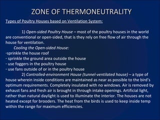 ZONE OF THERMONEUTRALITY Types of Poultry Houses based on Ventilation System: 1)  Open-sided Poultry House –  most of the poultry houses in the world are conventional or open-sided, that is they rely on free flow of air through the house for ventilation.  Cooling the Open-sided House: sprinkle the house roof sprinkle the ground area outside the house use foggers in the poultry house use fans outside of or in the poultry house 2)  Controlled-environment House (tunnel-ventilated house) –  a type of house wherein inside conditions are maintained as near as possible to the bird’s optimum requirements. Completely insulated with no windows. Air is removed by exhaust fans and fresh air is brought in through intake openings. Artificial light, rather than natural daylight is used to illuminate the interior. The houses are not heated except for brooders. The heat from the birds is used to keep inside temp within the range for maximum efficiencies. 