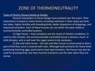 ZONE OF THERMONEUTRALITY Types of Poultry Houses based on Design: Several innovations in house design have evolved over the years. Their importance is based on many factors including reduction in floor space per bird, less labor, higher fertility with breeding birds, better disposition of droppings, and improved sanitation. Each of these houses can use either the open-sided or environmentally controlled systems. 1)  Cage house –  most variations are the result of climatic conditions. In cool to cold climates, the environmentally controlled house is almost a must. In mild climates, only a roof over the cages seems to be necessary. 2)  Slat and Litter house –  the slat and litter house is constructed so that a part of the floor area is covered with slats. Although built primarily for those birds producing hatching eggs, particularly meat-type breeders, the house may also be used for growing birds, but they must be trained to use the slats when they are young.  