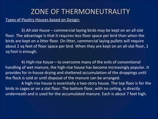 ZONE OF THERMONEUTRALITY Types of Poultry Houses based on Design: 3)  All-slat house  – commercial laying birds may be kept on an all-slat floor. The advantage is that it requires less floor space per bird than when the birds are kept on a litter floor. On litter, commercial laying pullets will require about 2 sq feet of floor space per bird. When they are kept on an all-slat floor, 1 sq foot is enough. 4)  High-rise house –  to overcome many of the evils of conventional handling of wet manure, the high-rise house has become increasingly popular. It provides for in-house drying and sheltered accumulation of the droppings until the flock is sold or until disposal of the manure can be arranged. A high-rise house is essentially a two-story house. The top floor is for the birds in cages or on a slat floor. The bottom floor, with no ceiling, is directly underneath and is used for the accumulated manure. Each is about 7 feet high. 