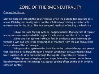 ZONE OF THERMONEUTRALITY Cooling the House: Moving more air through the poultry house when the outside temperature gets above 29.4 degrees centigrade is not the solution to providing a comfortable environment for the birds. The four accepted methods of cooling the birds are : 1) Low-pressure fogging system – fogging nozzles that operate at regular water pressures are installed throughout the house or over the birds in cages. 2) Pad-and-Fan system – exhaust fans in the house draw incoming air through a wet pad where the evaporation of moisture from the pad reduces the temperature of the incoming air. 3) Fog-and-Fan system – this is similar to the pad-and-fan system except that incoming air is drawn through a hood in which high-pressure foggers have been installed. As air is drawn through the fog, its temperature is reduced. 4) High-pressure fogging system – special nozzles convert water from liquid to vapor form. This change has a great cooling effect on the air in which it comes in contact. 