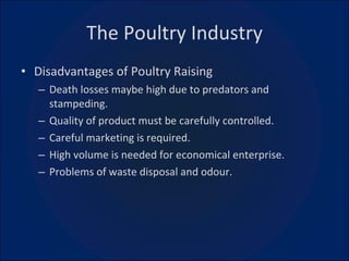 The Poultry Industry Disadvantages of Poultry Raising Death losses maybe high due to predators and stampeding. Quality of product must be carefully controlled. Careful marketing is required. High volume is needed for economical enterprise. Problems of waste disposal and odour. 