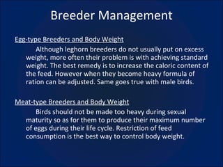 Breeder Management Egg-type Breeders and Body Weight Although leghorn breeders do not usually put on excess weight, more often their problem is with achieving standard weight. The best remedy is to increase the caloric content of the feed. However when they become heavy formula of ration can be adjusted. Same goes true with male birds. Meat-type Breeders and Body Weight Birds should not be made too heavy during sexual maturity so as for them to produce their maximum number of eggs during their life cycle. Restriction of feed consumption is the best way to control body weight. 