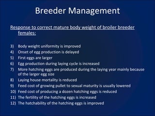 Breeder Management Response to correct mature body weight of broiler breeder females: Body weight uniformity is improved Onset of egg production is delayed First eggs are larger Egg production during laying cycle is increased More hatching eggs are produced during the laying year mainly because of the larger egg size Laying house mortality is reduced Feed cost of growing pullet to sexual maturity is usually lowered Feed cost of producing a dozen hatching eggs is reduced  The fertility of the hatching eggs is increased The hatchability of the hatching eggs is improved 