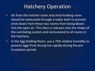 Hatchery Operation Air from the hatcher room and chick-holding room should be exhausted through a water bath to prevent chick down from these two rooms from being blown into the open air. This then is redrawn into the intake of the ventilating system and recirculated to all rooms in the hatchery. In the Egg Holding Room, use a 75% relative humidity to prevent eggs from drying too rapidly during the pre incubation period. 