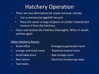 Hatchery Operation There are two alternatives for waste removal, namely Use a commercial eggshell vacuum Place the waste in bags of plastic or similar material and remove it from the hatchery. Clean and sanitize the hatchery thoroughly. When in doubt, sanitize again. Other Hatchery Rooms : Small office  - Emergency generator room Lounge and lunch room  - Electrical control room Small laboratory  - Box storage room Rest rooms  - Electrical monitoring room Tool room. 