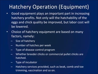 Hatchery Operation (Equipment) Good equipment plays an important part in increasing hatchery profits. Not only will the hatchability of the eggs and chick quality be improved, but labor cost will be lowered. Choice of hatchery equipment are based on many factors, namely: Size of hatchery Number of hatches per week Type of disease control program Whether breeder chicks or commercial pullet chicks are hatched. Type of incubator Hatchery services provided, such as beak, comb and toe trimming, vaccination and so on. 