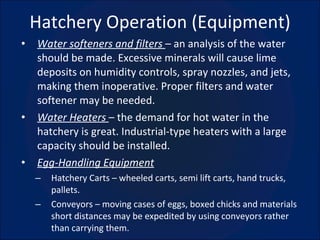 Hatchery Operation (Equipment) Water softeners and filters  – an analysis of the water should be made. Excessive minerals will cause lime deposits on humidity controls, spray nozzles, and jets, making them inoperative. Proper filters and water softener may be needed. Water Heaters  – the demand for hot water in the hatchery is great. Industrial-type heaters with a large capacity should be installed. Egg-Handling Equipment Hatchery Carts – wheeled carts, semi lift carts, hand trucks, pallets. Conveyors – moving cases of eggs, boxed chicks and materials short distances may be expedited by using conveyors rather than carrying them. 