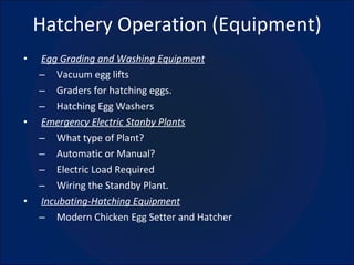 Hatchery Operation (Equipment) Egg Grading and Washing Equipment Vacuum egg lifts Graders for hatching eggs. Hatching Egg Washers Emergency Electric Stanby Plants What type of Plant? Automatic or Manual? Electric Load Required Wiring the Standby Plant. Incubating-Hatching Equipment Modern Chicken Egg Setter and Hatcher 
