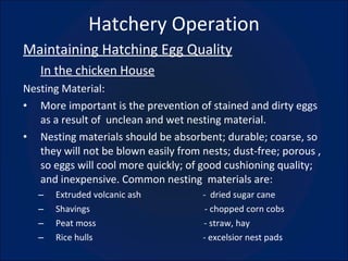 Hatchery Operation Maintaining Hatching Egg Quality In the chicken House Nesting Material: More important is the prevention of stained and dirty eggs as a result of  unclean and wet nesting material. Nesting materials should be absorbent; durable; coarse, so they will not be blown easily from nests; dust-free; porous , so eggs will cool more quickly; of good cushioning quality; and inexpensive. Common nesting  materials are: Extruded volcanic ash  -  dried sugar cane Shavings  - chopped corn cobs Peat moss  - straw, hay Rice hulls  - excelsior nest pads 