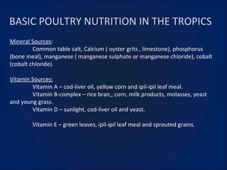 BASIC POULTRY NUTRITION IN THE TROPICS Mineral Sources :  Common table salt, Calcium ( oyster grits , limestone), phosphorus (bone meal), manganese ( manganese sulphate or manganese chloride), cobalt (cobalt chloride). Vitamin Sources: Vitamin A – cod-liver oil, yellow corn and ipil-ipil leaf meal. Vitamin B-complex – rice bran,, corn, milk products, molasses, yeast and young grass. Vitamin D – sunlight, cod-liver oil and yeast. Vitamin E – green leaves, ipil-ipil leaf meal and sprouted grains. 